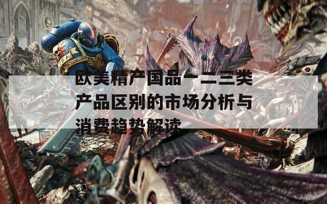 欧美精产国品一二三类产品区别的市场分析与消费趋势解读