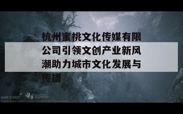 杭州蜜桃文化传媒有限公司引领文创产业新风潮助力城市文化发展与传播