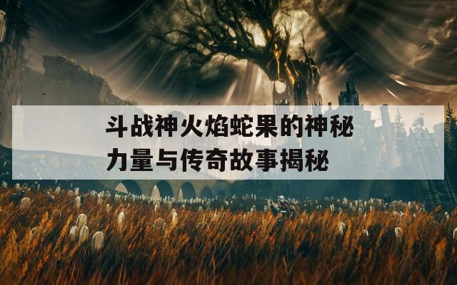 斗战神火焰蛇果的神秘力量与传奇故事揭秘