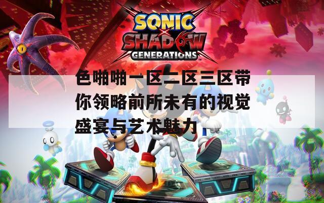 色啪啪一区二区三区带你领略前所未有的视觉盛宴与艺术魅力