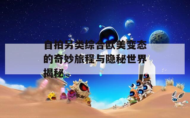 自拍另类综合欧美变态的奇妙旅程与隐秘世界揭秘