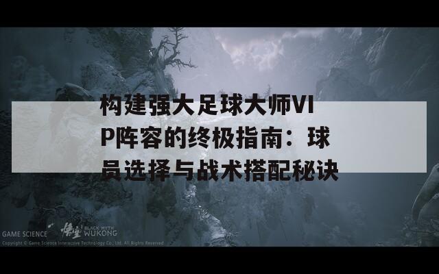 构建强大足球大师VIP阵容的终极指南：球员选择与战术搭配秘诀