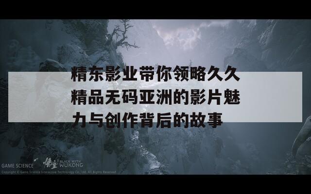 精东影业带你领略久久精品无码亚洲的影片魅力与创作背后的故事