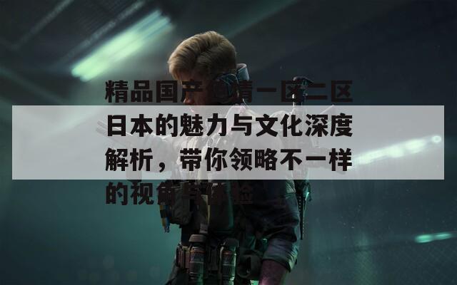 精品国产色情一区二区日本的魅力与文化深度解析，带你领略不一样的视角与体验
