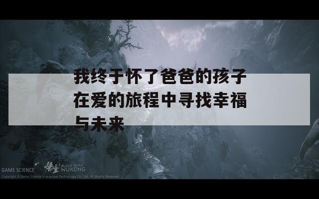 我终于怀了爸爸的孩子在爱的旅程中寻找幸福与未来