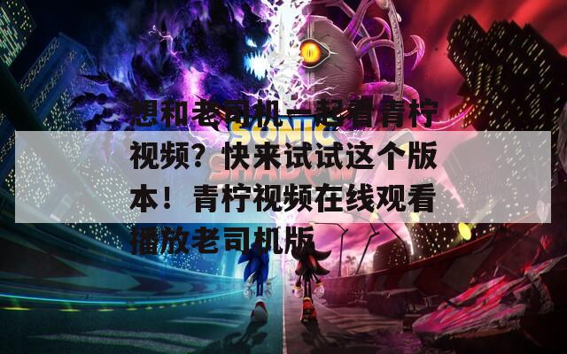 想和老司机一起看青柠视频？快来试试这个版本！青柠视频在线观看播放老司机版