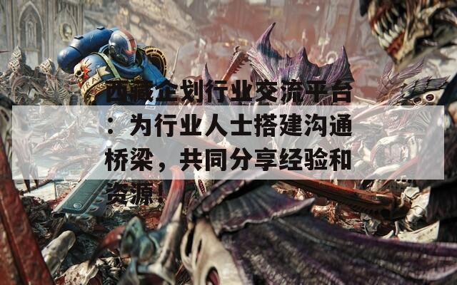 西藏企划行业交流平台：为行业人士搭建沟通桥梁，共同分享经验和资源！