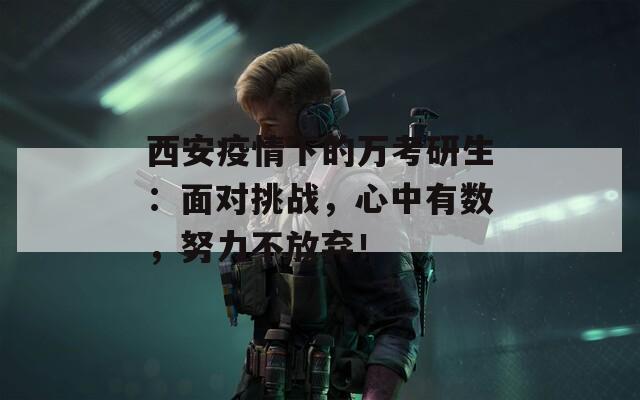 西安疫情下的万考研生：面对挑战，心中有数，努力不放弃！