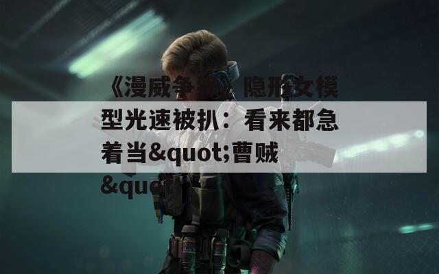 《漫威争锋》隐形女模型光速被扒：看来都急着当"曹贼"
