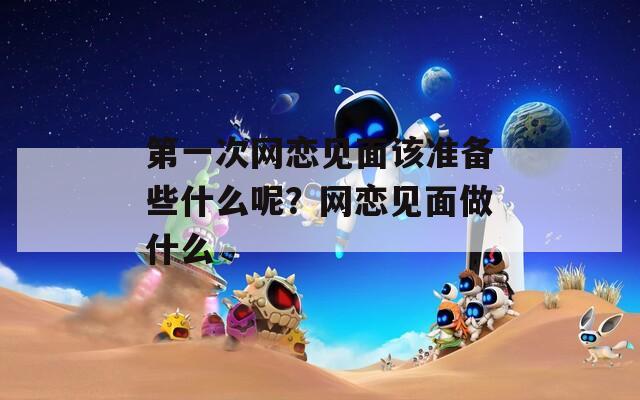 第一次网恋见面该准备些什么呢？网恋见面做什么
