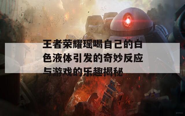 王者荣耀瑶喝自己的白色液体引发的奇妙反应与游戏的乐趣揭秘