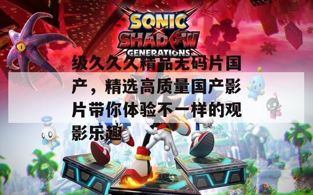 级久久久精品无码片国产，精选高质量国产影片带你体验不一样的观影乐趣