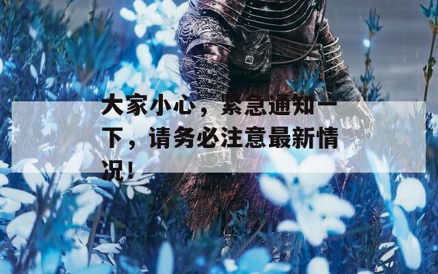 大家小心，紧急通知一下，请务必注意最新情况！