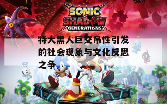 特大黑人巨交吊性引发的社会现象与文化反思之争