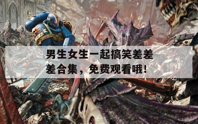 男生女生一起搞笑差差差合集，免费观看哦！