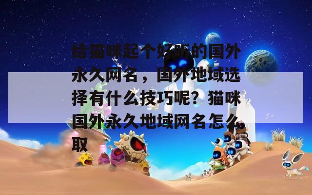 给猫咪起个好听的国外永久网名，国外地域选择有什么技巧呢？猫咪国外永久地域网名怎么取