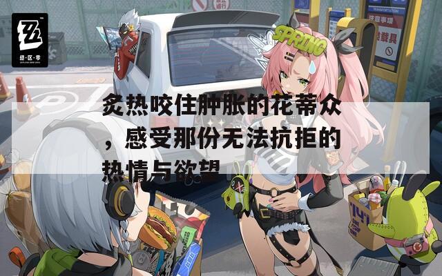 炙热咬住肿胀的花蒂众，感受那份无法抗拒的热情与欲望