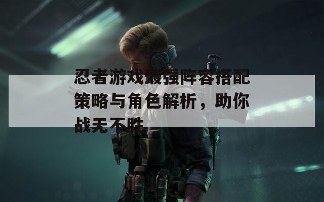 忍者游戏最强阵容搭配策略与角色解析，助你战无不胜