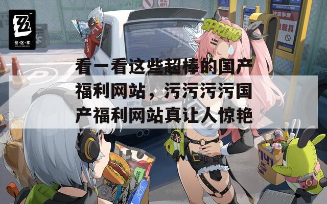 看一看这些超棒的国产福利网站，污污污污国产福利网站真让人惊艳！
