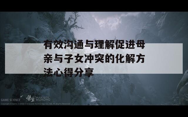 有效沟通与理解促进母亲与子女冲突的化解方法心得分享