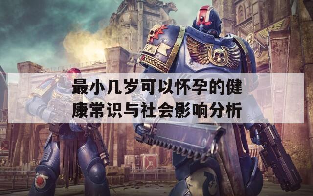最小几岁可以怀孕的健康常识与社会影响分析