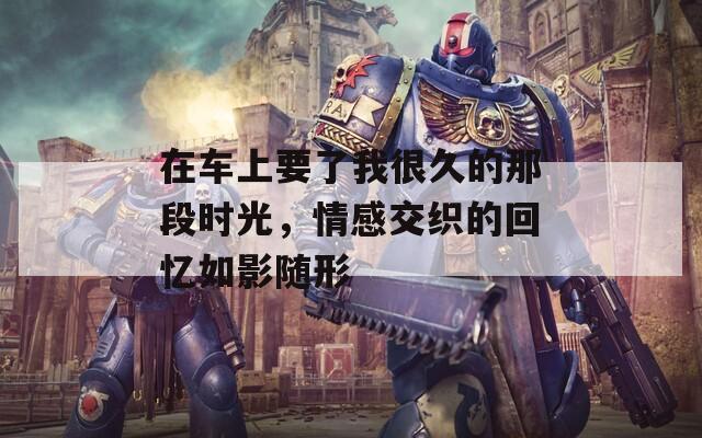 在车上要了我很久的那段时光，情感交织的回忆如影随形