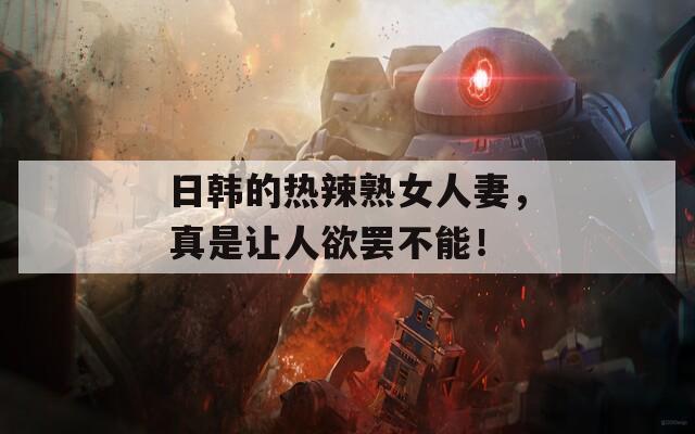 日韩的热辣熟女人妻，真是让人欲罢不能！