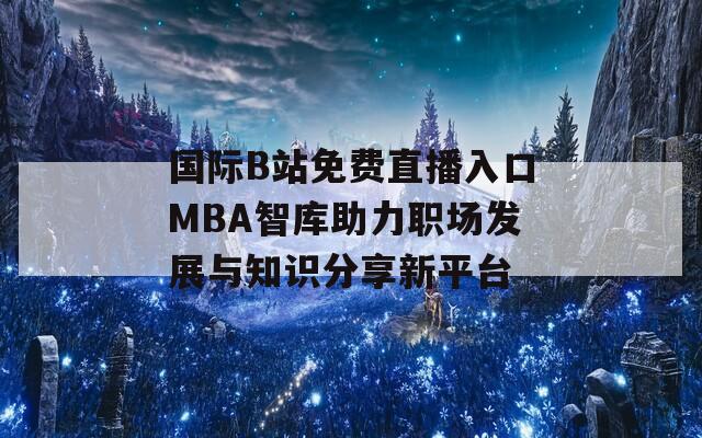 国际B站免费直播入口MBA智库助力职场发展与知识分享新平台