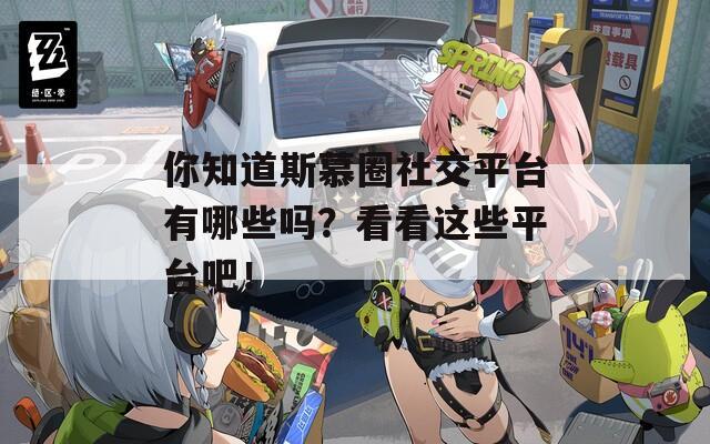 你知道斯慕圈社交平台有哪些吗？看看这些平台吧！