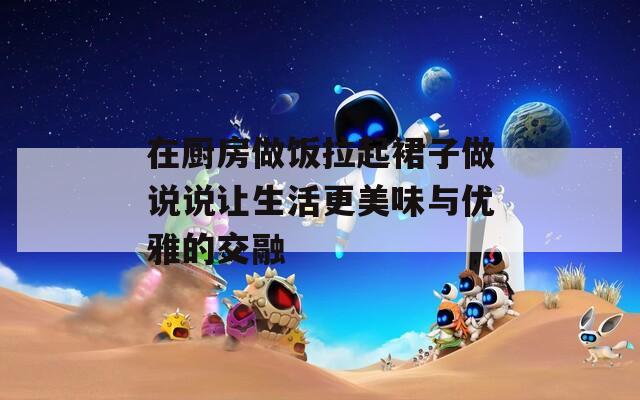 在厨房做饭拉起裙子做说说让生活更美味与优雅的交融