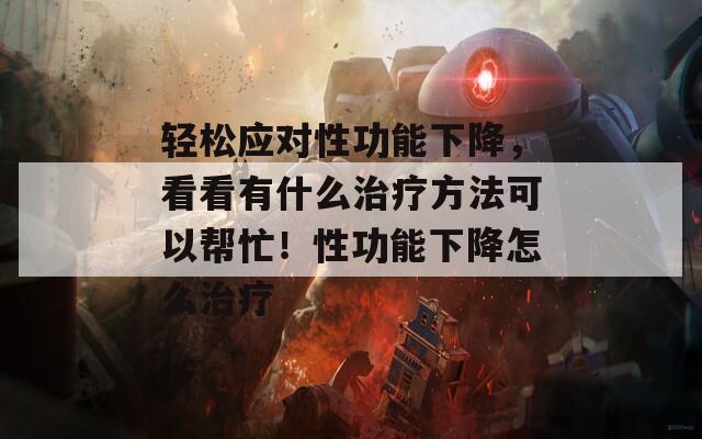 轻松应对性功能下降，看看有什么治疗方法可以帮忙！性功能下降怎么治疗