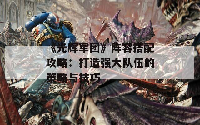 《光辉军团》阵容搭配攻略：打造强大队伍的策略与技巧