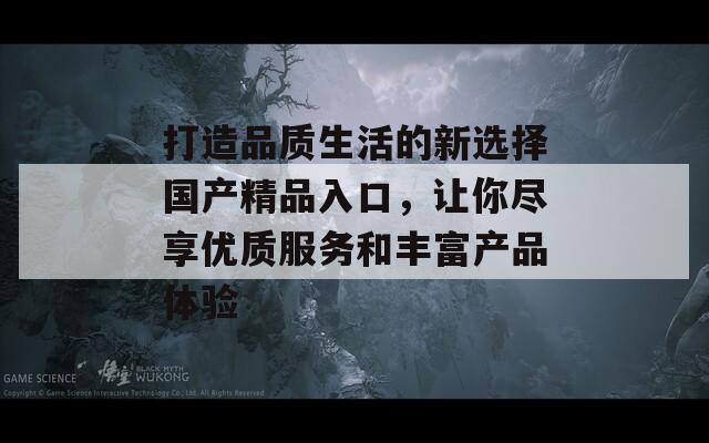 打造品质生活的新选择国产精品入口，让你尽享优质服务和丰富产品体验