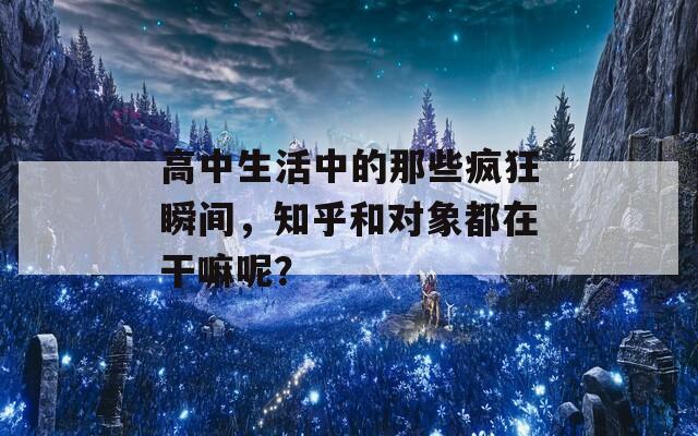 高中生活中的那些疯狂瞬间，知乎和对象都在干嘛呢？