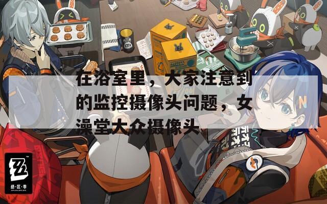 在浴室里，大家注意到的监控摄像头问题，女澡堂大众摄像头