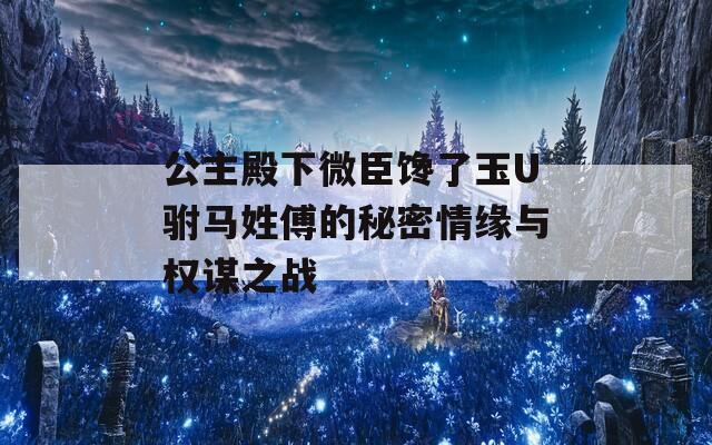 公主殿下微臣馋了玉U驸马姓傅的秘密情缘与权谋之战