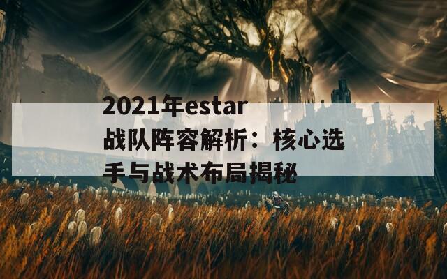 2021年estar战队阵容解析：核心选手与战术布局揭秘