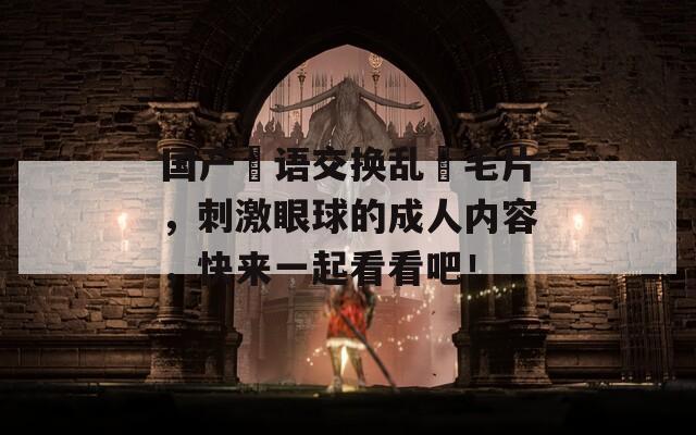 国产婬语交换乱婬毛片，刺激眼球的成人内容，快来一起看看吧！