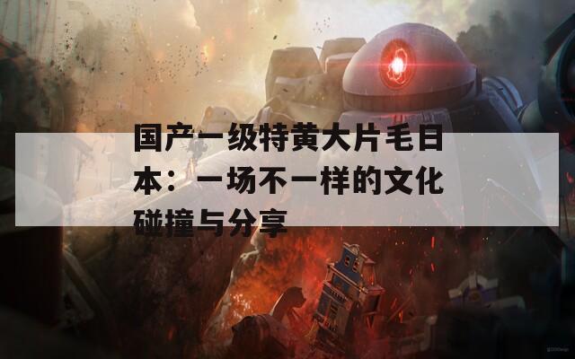 国产一级特黄大片毛日本：一场不一样的文化碰撞与分享