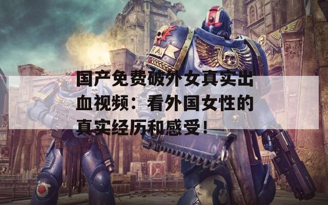 国产免费破外女真实出血视频：看外国女性的真实经历和感受！
