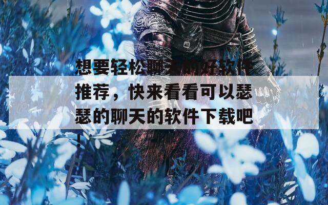 想要轻松聊天的好软件推荐，快来看看可以瑟瑟的聊天的软件下载吧！