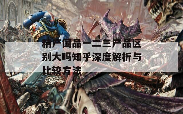 精产国品一二三产品区别大吗知乎深度解析与比较方法