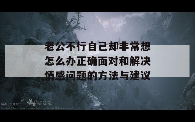 老公不行自己却非常想怎么办正确面对和解决情感问题的方法与建议