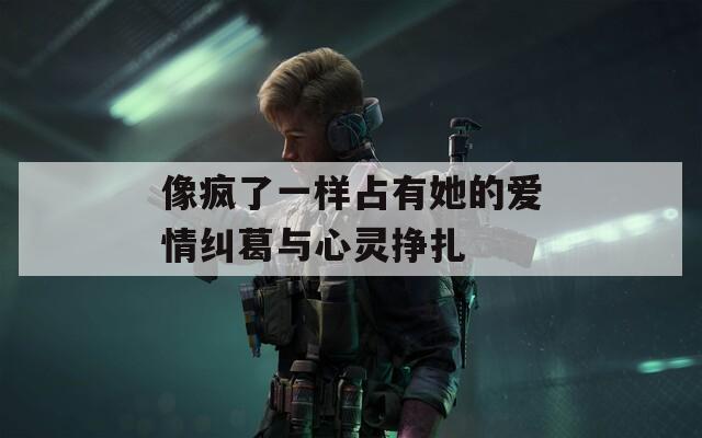像疯了一样占有她的爱情纠葛与心灵挣扎