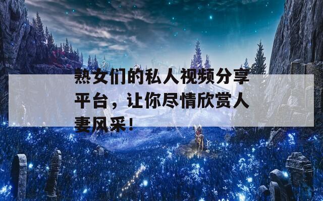 熟女们的私人视频分享平台，让你尽情欣赏人妻风采！