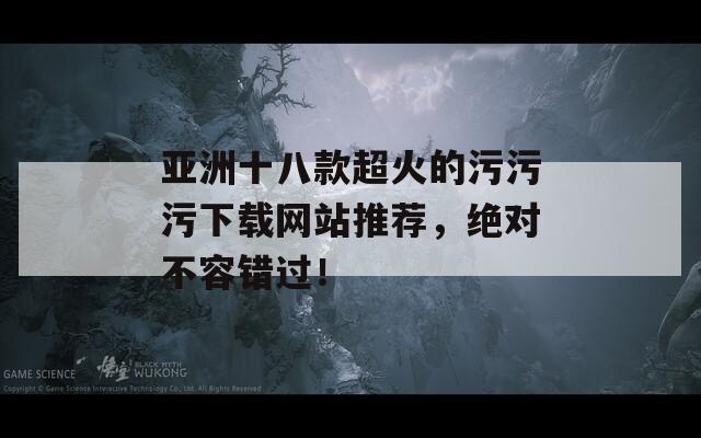 亚洲十八款超火的污污污下载网站推荐，绝对不容错过！