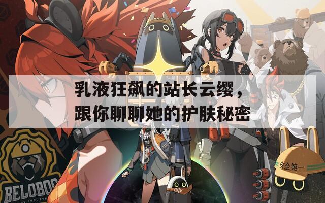 乳液狂飙的站长云缨，跟你聊聊她的护肤秘密
