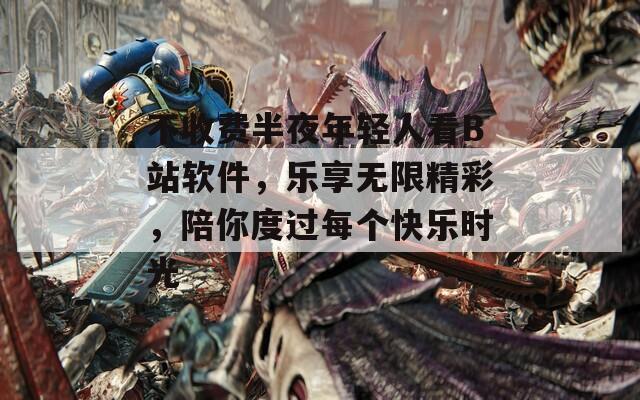 不收费半夜年轻人看B站软件，乐享无限精彩，陪你度过每个快乐时光
