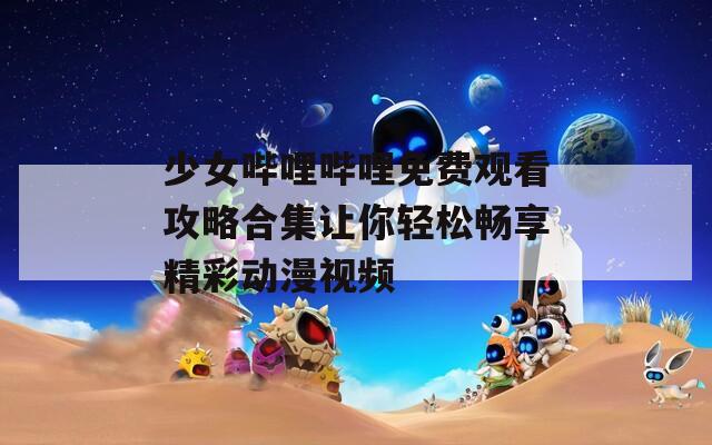 少女哔哩哔哩免费观看攻略合集让你轻松畅享精彩动漫视频