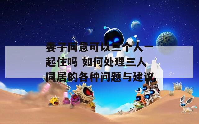 妻子同意可以三个人一起住吗 如何处理三人同居的各种问题与建议